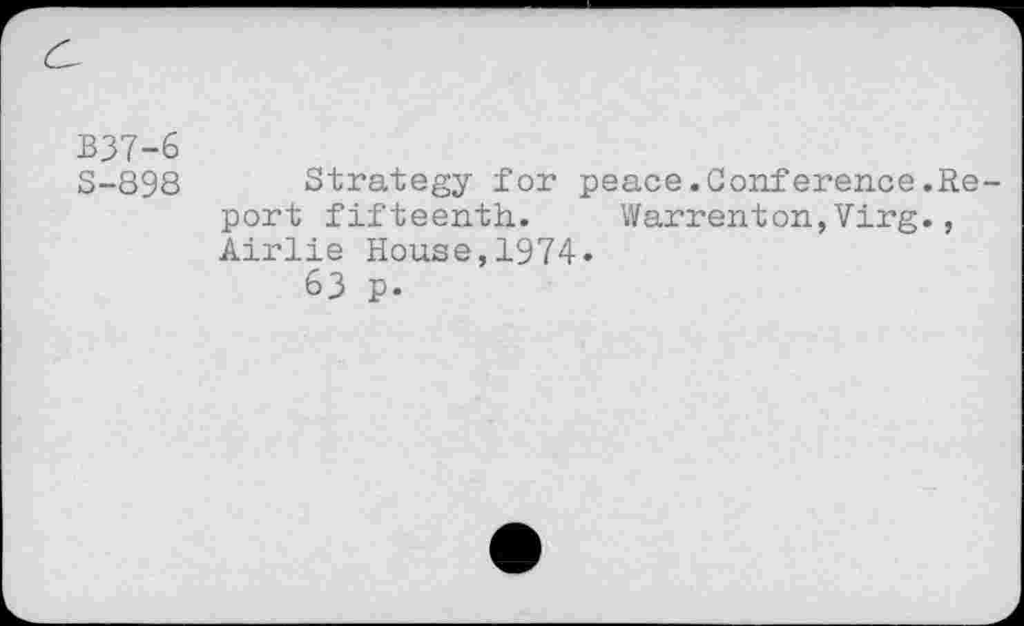 ﻿B37-6
S-898
Strategy for peace.Conference.Report fifteenth.	Warrenton,Virg.,
Airlie House,1974«
63 p.